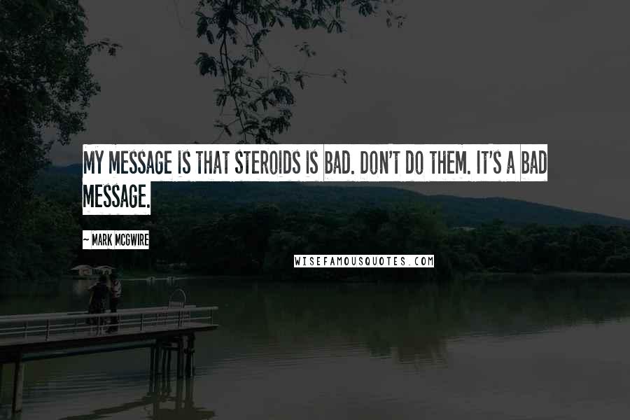 Mark McGwire Quotes: My message is that steroids is bad. Don't do them. It's a bad message.