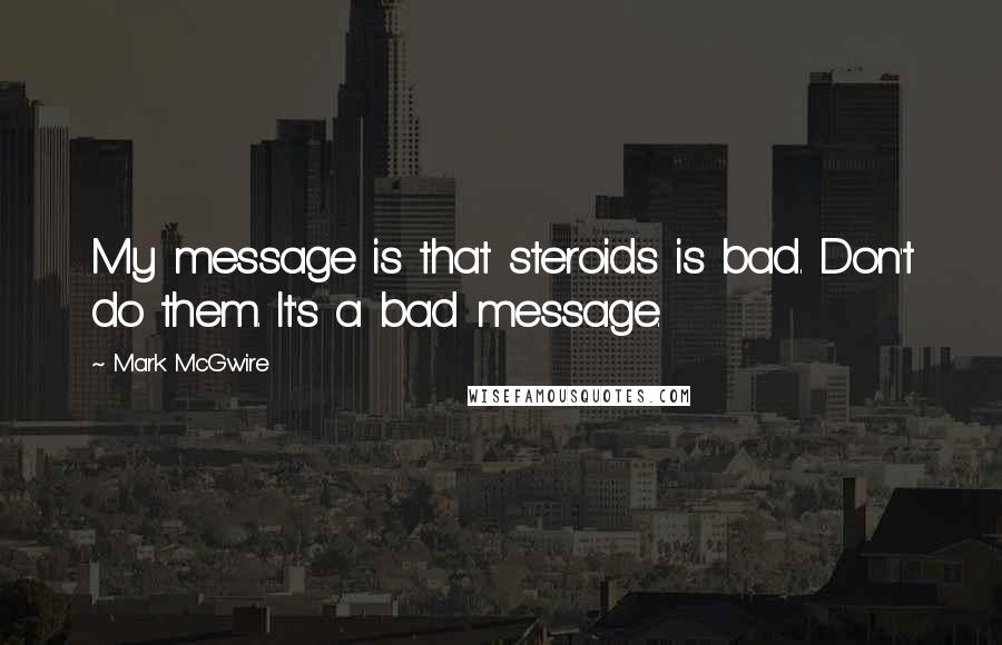 Mark McGwire Quotes: My message is that steroids is bad. Don't do them. It's a bad message.