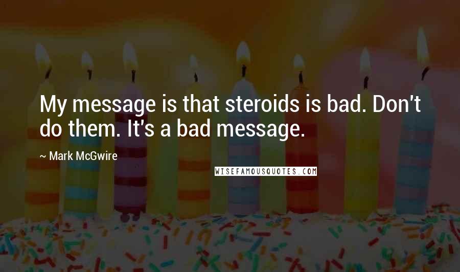 Mark McGwire Quotes: My message is that steroids is bad. Don't do them. It's a bad message.