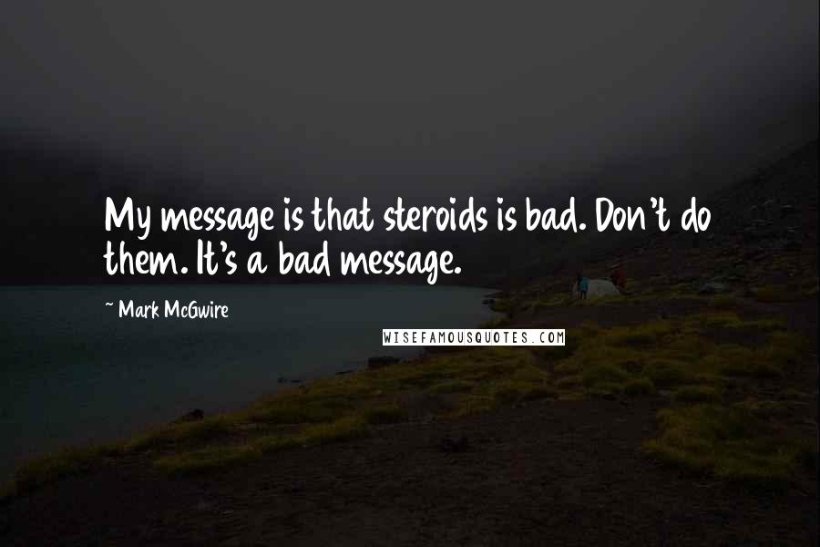 Mark McGwire Quotes: My message is that steroids is bad. Don't do them. It's a bad message.