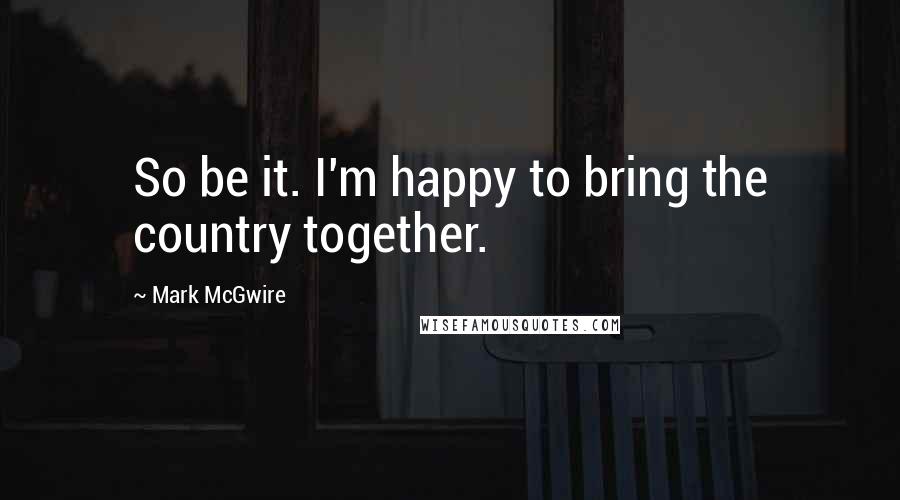 Mark McGwire Quotes: So be it. I'm happy to bring the country together.