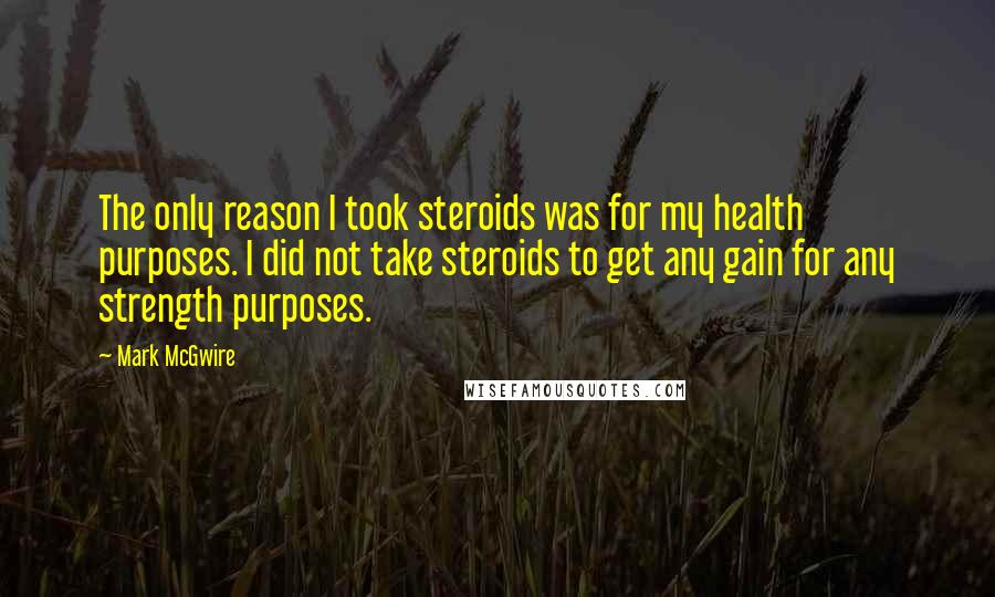 Mark McGwire Quotes: The only reason I took steroids was for my health purposes. I did not take steroids to get any gain for any strength purposes.