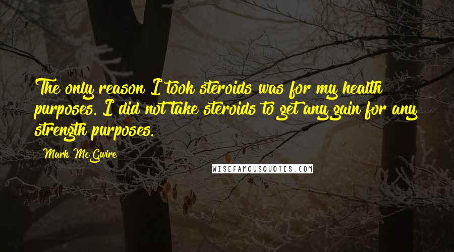 Mark McGwire Quotes: The only reason I took steroids was for my health purposes. I did not take steroids to get any gain for any strength purposes.