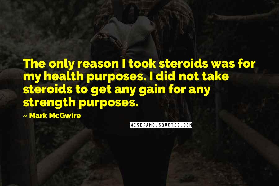 Mark McGwire Quotes: The only reason I took steroids was for my health purposes. I did not take steroids to get any gain for any strength purposes.