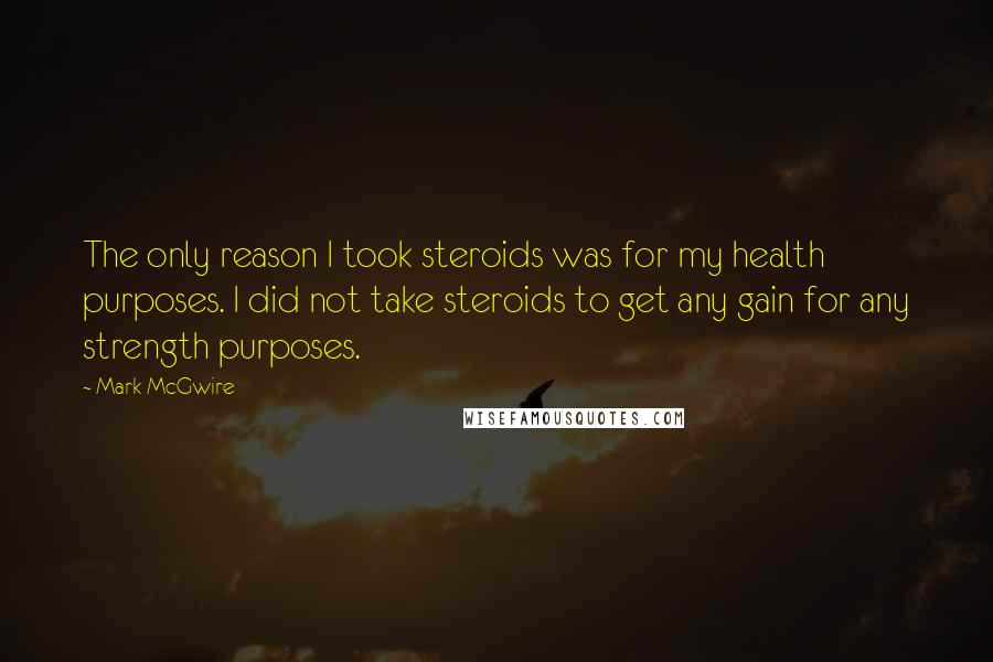 Mark McGwire Quotes: The only reason I took steroids was for my health purposes. I did not take steroids to get any gain for any strength purposes.