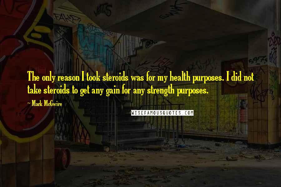 Mark McGwire Quotes: The only reason I took steroids was for my health purposes. I did not take steroids to get any gain for any strength purposes.