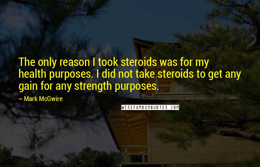 Mark McGwire Quotes: The only reason I took steroids was for my health purposes. I did not take steroids to get any gain for any strength purposes.