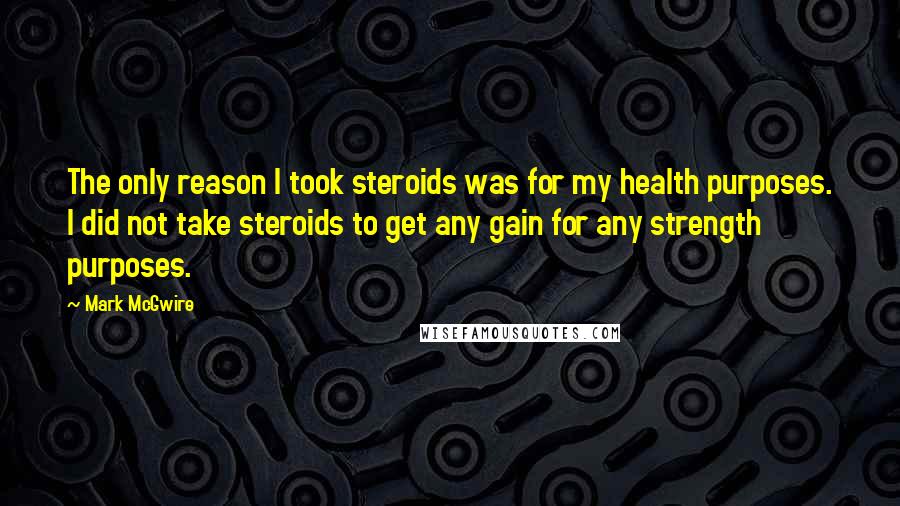 Mark McGwire Quotes: The only reason I took steroids was for my health purposes. I did not take steroids to get any gain for any strength purposes.