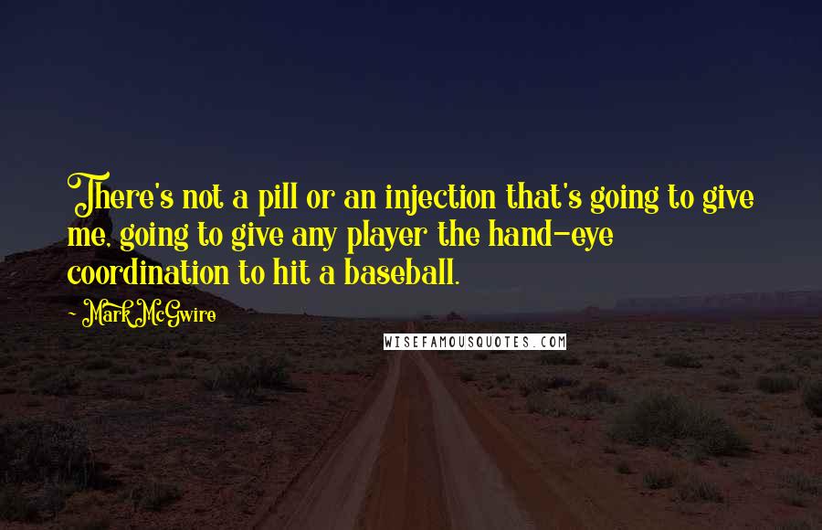 Mark McGwire Quotes: There's not a pill or an injection that's going to give me, going to give any player the hand-eye coordination to hit a baseball.