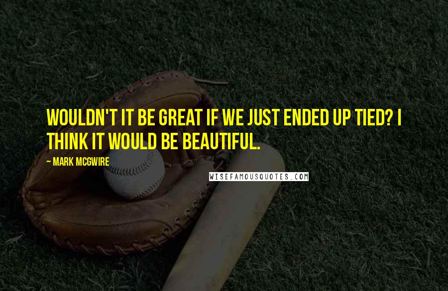 Mark McGwire Quotes: Wouldn't it be great if we just ended up tied? I think it would be beautiful.