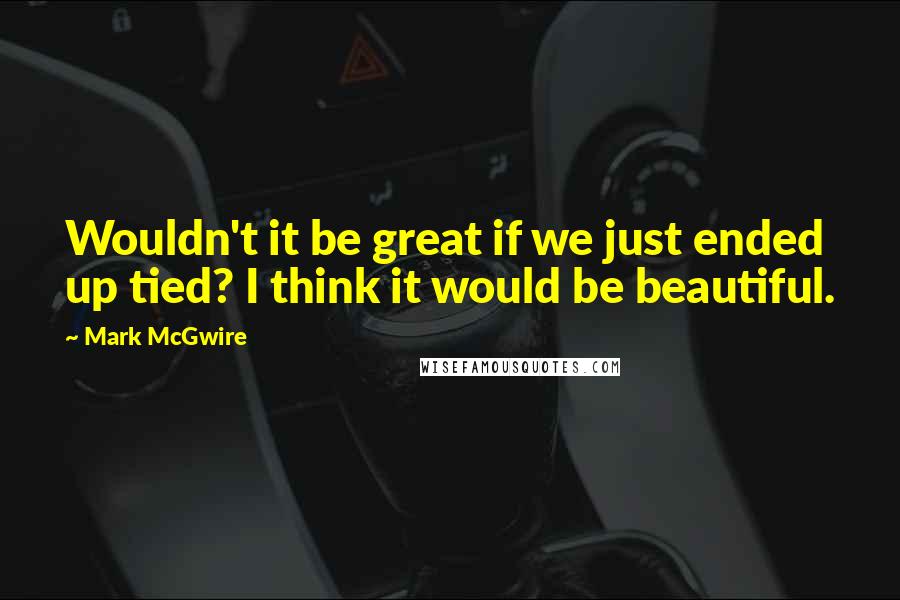 Mark McGwire Quotes: Wouldn't it be great if we just ended up tied? I think it would be beautiful.