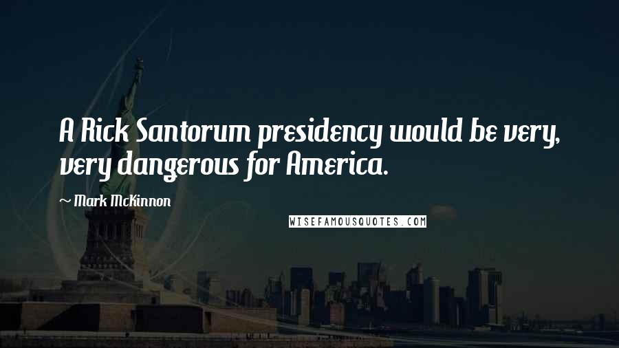 Mark McKinnon Quotes: A Rick Santorum presidency would be very, very dangerous for America.