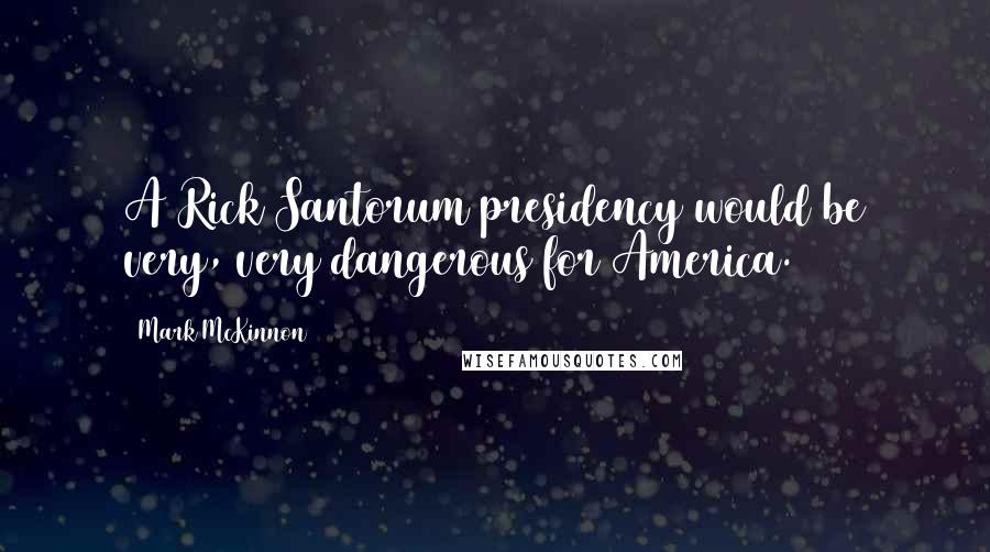 Mark McKinnon Quotes: A Rick Santorum presidency would be very, very dangerous for America.