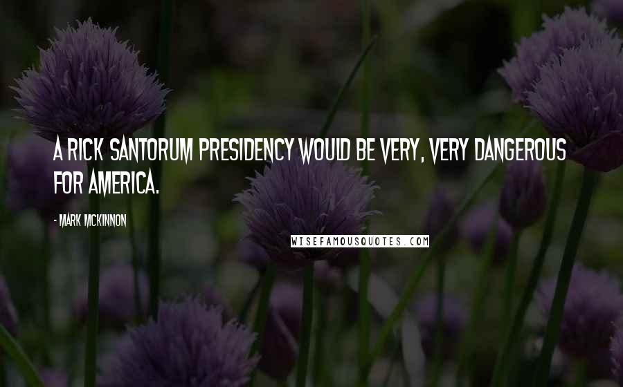 Mark McKinnon Quotes: A Rick Santorum presidency would be very, very dangerous for America.