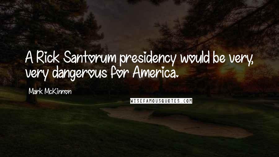 Mark McKinnon Quotes: A Rick Santorum presidency would be very, very dangerous for America.