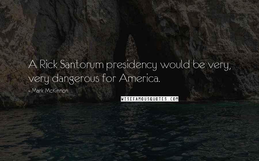 Mark McKinnon Quotes: A Rick Santorum presidency would be very, very dangerous for America.