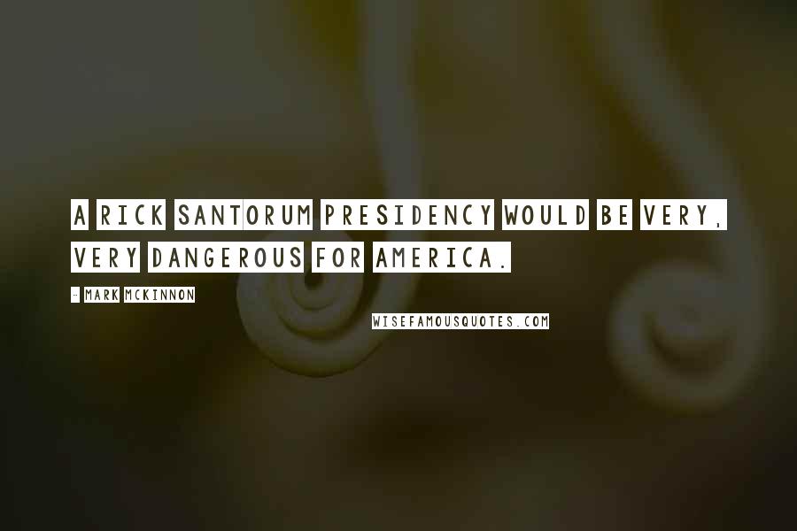 Mark McKinnon Quotes: A Rick Santorum presidency would be very, very dangerous for America.