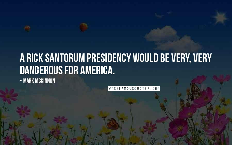 Mark McKinnon Quotes: A Rick Santorum presidency would be very, very dangerous for America.