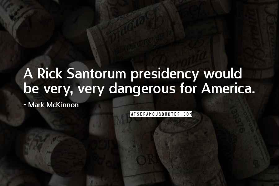 Mark McKinnon Quotes: A Rick Santorum presidency would be very, very dangerous for America.