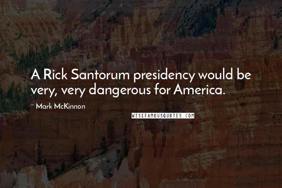 Mark McKinnon Quotes: A Rick Santorum presidency would be very, very dangerous for America.