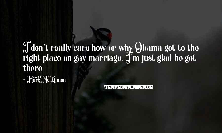 Mark McKinnon Quotes: I don't really care how or why Obama got to the right place on gay marriage. I'm just glad he got there.