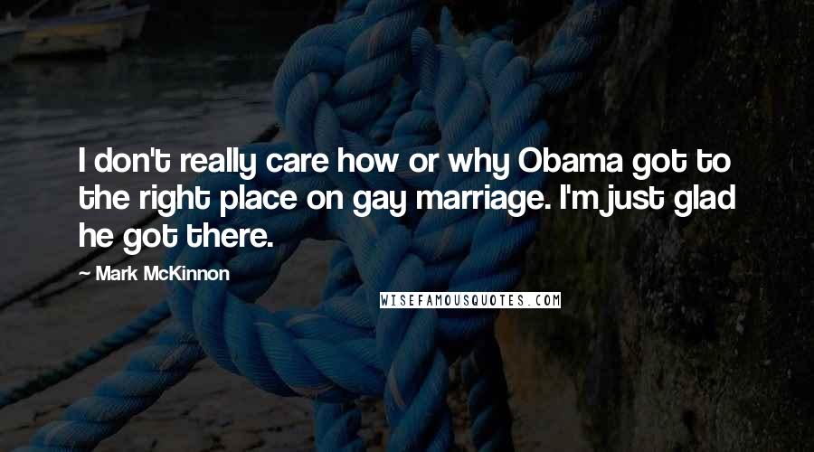 Mark McKinnon Quotes: I don't really care how or why Obama got to the right place on gay marriage. I'm just glad he got there.