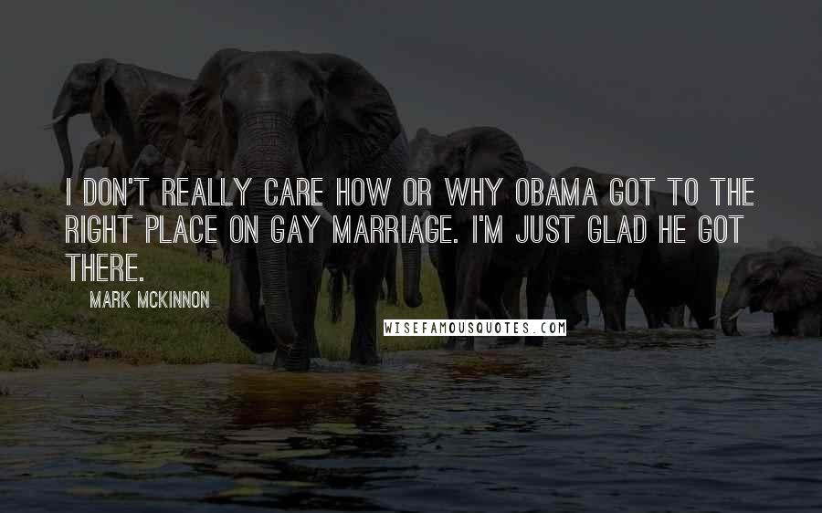 Mark McKinnon Quotes: I don't really care how or why Obama got to the right place on gay marriage. I'm just glad he got there.