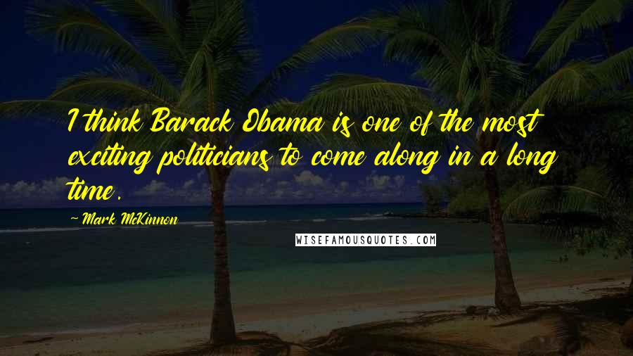 Mark McKinnon Quotes: I think Barack Obama is one of the most exciting politicians to come along in a long time.