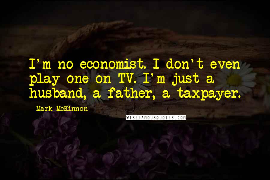 Mark McKinnon Quotes: I'm no economist. I don't even play one on TV. I'm just a husband, a father, a taxpayer.