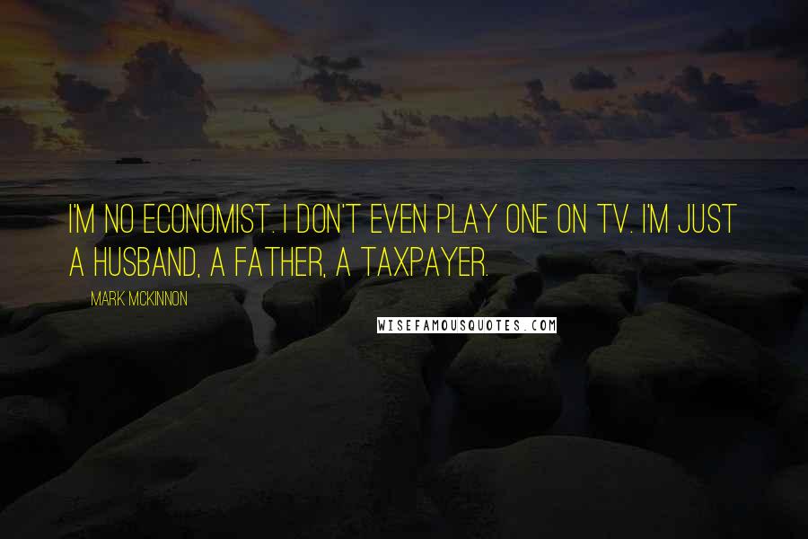 Mark McKinnon Quotes: I'm no economist. I don't even play one on TV. I'm just a husband, a father, a taxpayer.
