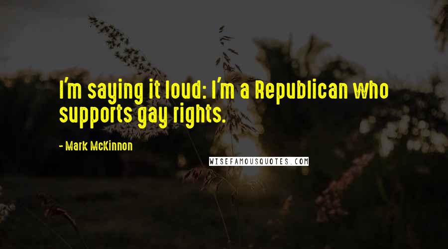 Mark McKinnon Quotes: I'm saying it loud: I'm a Republican who supports gay rights.