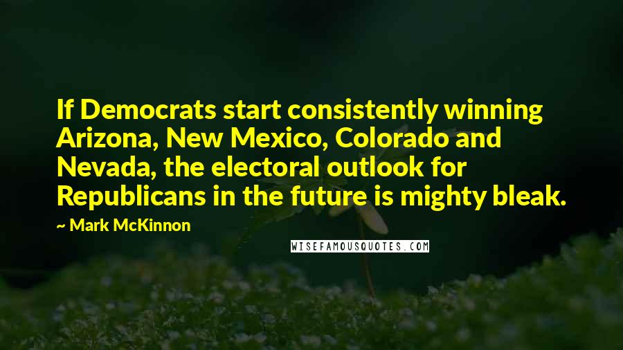 Mark McKinnon Quotes: If Democrats start consistently winning Arizona, New Mexico, Colorado and Nevada, the electoral outlook for Republicans in the future is mighty bleak.