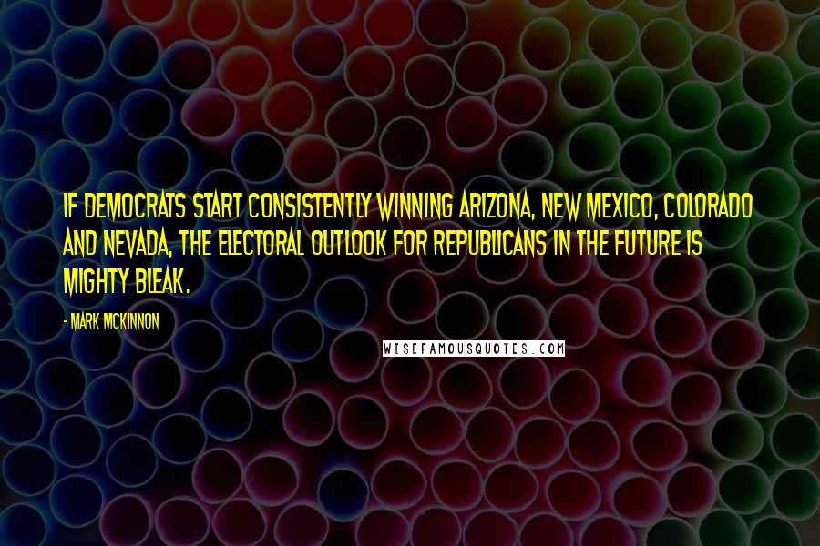 Mark McKinnon Quotes: If Democrats start consistently winning Arizona, New Mexico, Colorado and Nevada, the electoral outlook for Republicans in the future is mighty bleak.