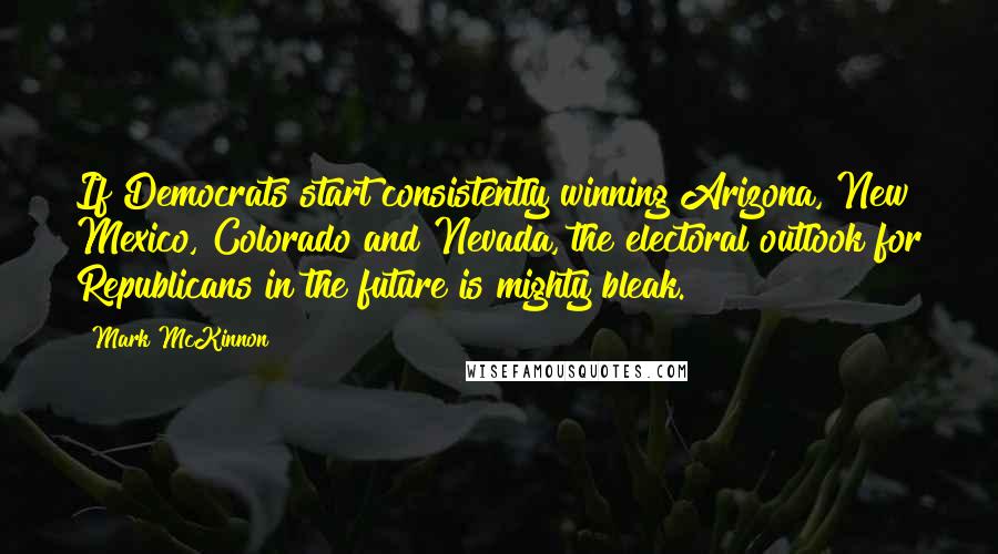 Mark McKinnon Quotes: If Democrats start consistently winning Arizona, New Mexico, Colorado and Nevada, the electoral outlook for Republicans in the future is mighty bleak.