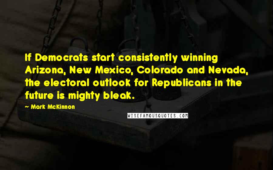 Mark McKinnon Quotes: If Democrats start consistently winning Arizona, New Mexico, Colorado and Nevada, the electoral outlook for Republicans in the future is mighty bleak.