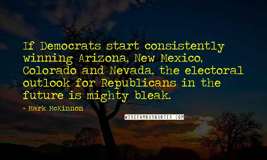 Mark McKinnon Quotes: If Democrats start consistently winning Arizona, New Mexico, Colorado and Nevada, the electoral outlook for Republicans in the future is mighty bleak.