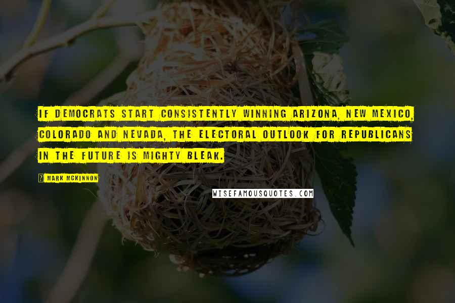 Mark McKinnon Quotes: If Democrats start consistently winning Arizona, New Mexico, Colorado and Nevada, the electoral outlook for Republicans in the future is mighty bleak.