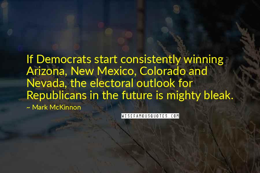 Mark McKinnon Quotes: If Democrats start consistently winning Arizona, New Mexico, Colorado and Nevada, the electoral outlook for Republicans in the future is mighty bleak.