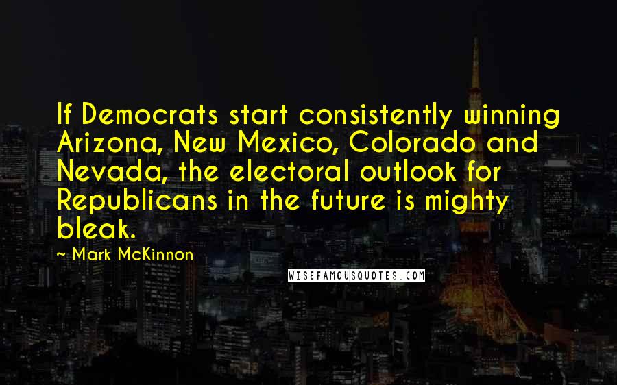 Mark McKinnon Quotes: If Democrats start consistently winning Arizona, New Mexico, Colorado and Nevada, the electoral outlook for Republicans in the future is mighty bleak.