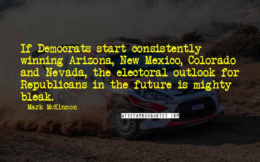 Mark McKinnon Quotes: If Democrats start consistently winning Arizona, New Mexico, Colorado and Nevada, the electoral outlook for Republicans in the future is mighty bleak.