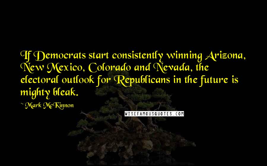 Mark McKinnon Quotes: If Democrats start consistently winning Arizona, New Mexico, Colorado and Nevada, the electoral outlook for Republicans in the future is mighty bleak.