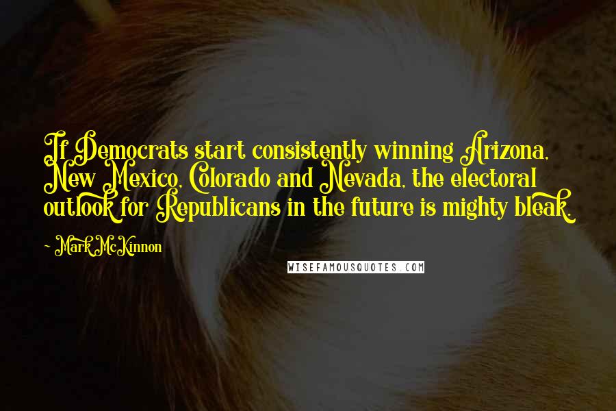 Mark McKinnon Quotes: If Democrats start consistently winning Arizona, New Mexico, Colorado and Nevada, the electoral outlook for Republicans in the future is mighty bleak.