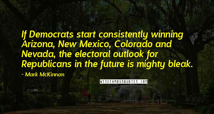 Mark McKinnon Quotes: If Democrats start consistently winning Arizona, New Mexico, Colorado and Nevada, the electoral outlook for Republicans in the future is mighty bleak.