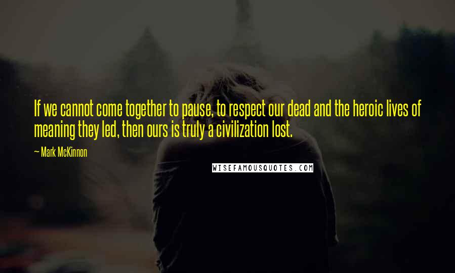 Mark McKinnon Quotes: If we cannot come together to pause, to respect our dead and the heroic lives of meaning they led, then ours is truly a civilization lost.