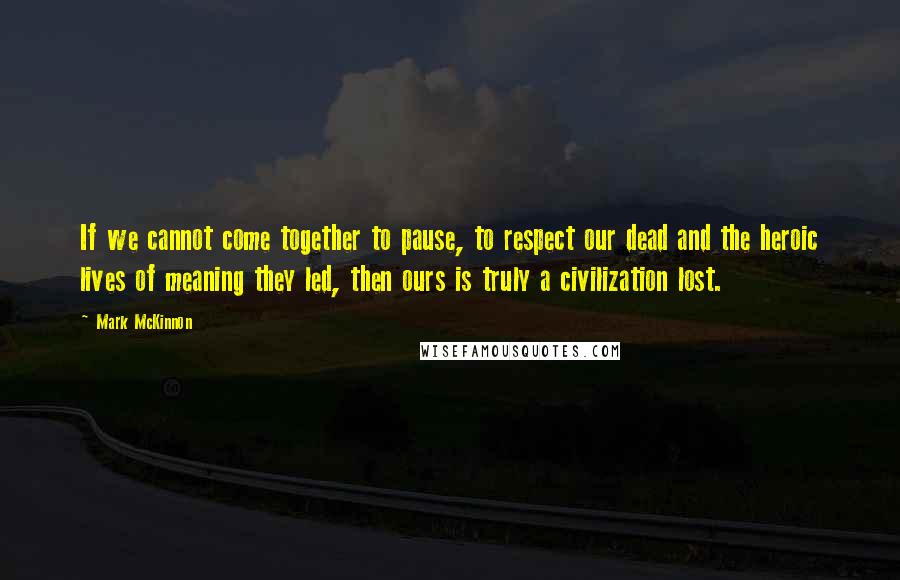 Mark McKinnon Quotes: If we cannot come together to pause, to respect our dead and the heroic lives of meaning they led, then ours is truly a civilization lost.