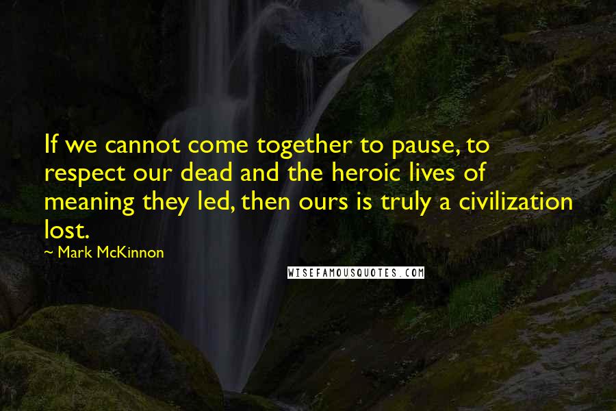 Mark McKinnon Quotes: If we cannot come together to pause, to respect our dead and the heroic lives of meaning they led, then ours is truly a civilization lost.