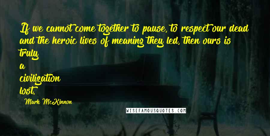 Mark McKinnon Quotes: If we cannot come together to pause, to respect our dead and the heroic lives of meaning they led, then ours is truly a civilization lost.