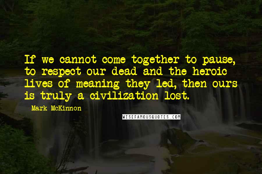 Mark McKinnon Quotes: If we cannot come together to pause, to respect our dead and the heroic lives of meaning they led, then ours is truly a civilization lost.