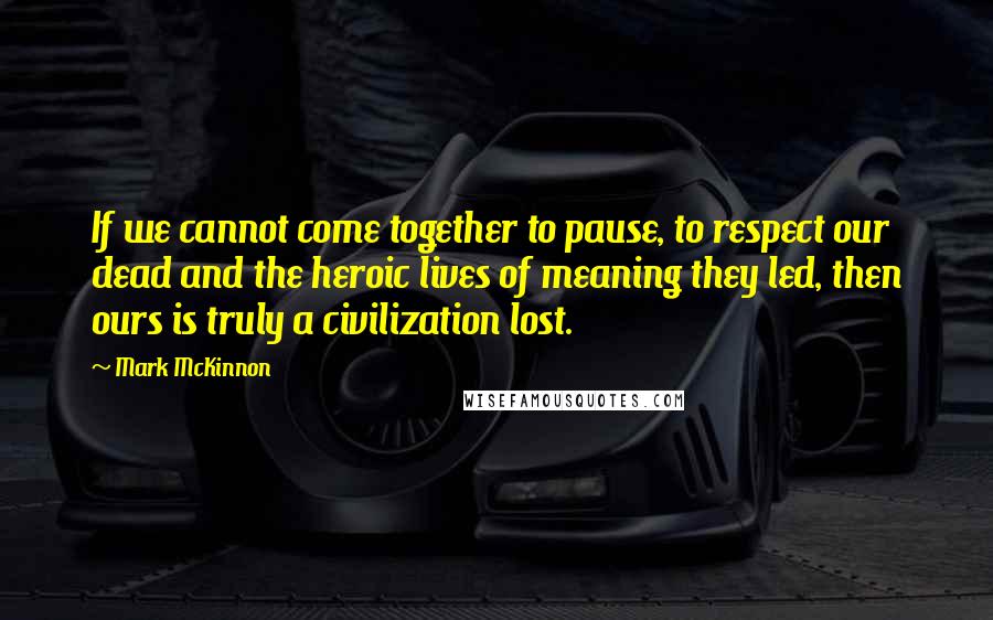 Mark McKinnon Quotes: If we cannot come together to pause, to respect our dead and the heroic lives of meaning they led, then ours is truly a civilization lost.