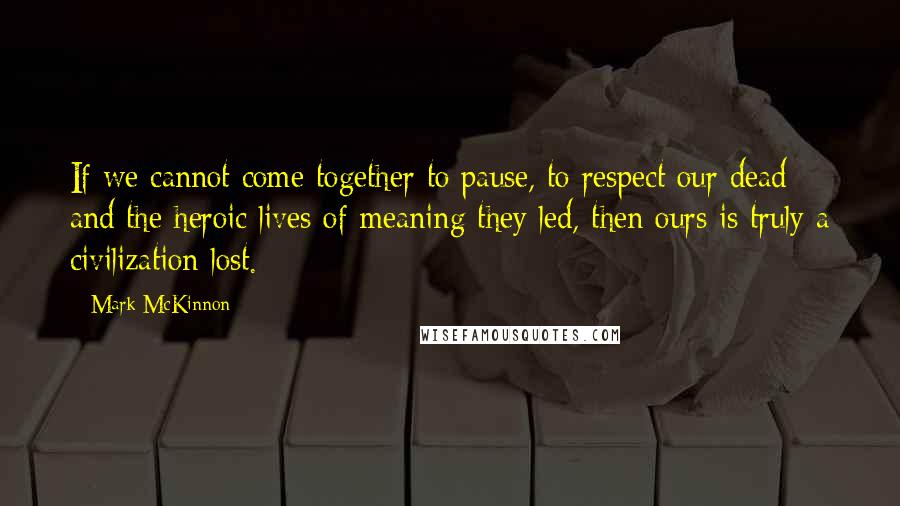 Mark McKinnon Quotes: If we cannot come together to pause, to respect our dead and the heroic lives of meaning they led, then ours is truly a civilization lost.